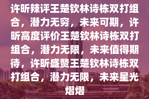 许昕辣评王楚钦林诗栋双打组合，潜力无穷，未来可期，许昕高度评价王楚钦林诗栋双打组合，潜力无限，未来值得期待，许昕盛赞王楚钦林诗栋双打组合，潜力无限，未来星光熠熠