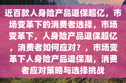 近百款人身险产品退保超亿，市场变革下的消费者选择，市场变革下，人身险产品退保超亿，消费者如何应对？，市场变革下人身险产品退保潮，消费者应对策略与选择挑战