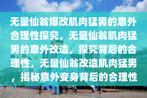 无量仙翁爆改肌肉猛男的意外合理性探究，无量仙翁肌肉猛男的意外改造，探究背后的合理性，无量仙翁改造肌肉猛男，揭秘意外变身背后的合理性
