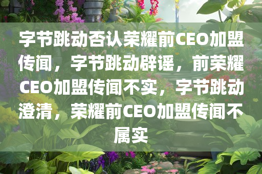 字节跳动否认荣耀前CEO加盟传闻，字节跳动辟谣，前荣耀CEO加盟传闻不实，字节跳动澄清，荣耀前CEO加盟传闻不属实