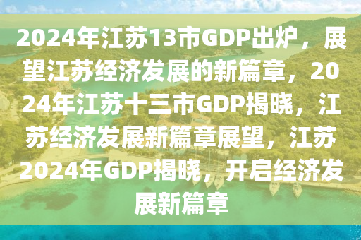 2024年江苏13市GDP出炉，展望江苏经济发展的新篇章，2024年江苏十三市GDP揭晓，江苏经济发展新篇章展望，江苏2024年GDP揭晓，开启经济发展新篇章