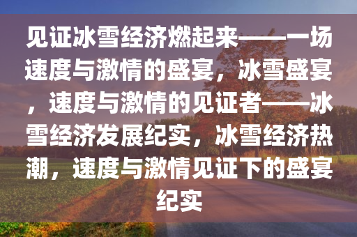 见证冰雪经济燃起来——一场速度与激情的盛宴，冰雪盛宴，速度与激情的见证者——冰雪经济发展纪实，冰雪经济热潮，速度与激情见证下的盛宴纪实