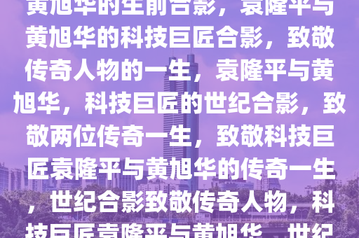 致敬两位科技巨匠，袁隆平与黄旭华的生前合影，袁隆平与黄旭华的科技巨匠合影，致敬传奇人物的一生，袁隆平与黄旭华，科技巨匠的世纪合影，致敬两位传奇一生，致敬科技巨匠袁隆平与黄旭华的传奇一生，世纪合影致敬传奇人物，科技巨匠袁隆平与黄旭华，世纪合影中的传奇一生致敬