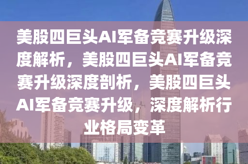 美股四巨头AI军备竞赛升级深度解析，美股四巨头AI军备竞赛升级深度剖析，美股四巨头AI军备竞赛升级，深度解析行业格局变革