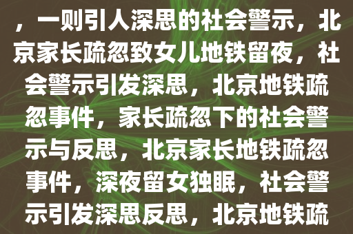 北京家长将熟睡女儿落地铁上，一则引人深思的社会警示，北京家长疏忽致女儿地铁留夜，社会警示引发深思，北京地铁疏忽事件，家长疏忽下的社会警示与反思，北京家长地铁疏忽事件，深夜留女独眠，社会警示引发深思反思，北京地铁疏忽下的家庭悲剧与社会警示