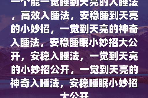 一个能一觉睡到天亮的入睡法，高效入睡法，安稳睡到天亮的小妙招，一觉到天亮的神奇入睡法，安稳睡眠小妙招大公开，安稳入睡法，一觉到天亮的小妙招公开，一觉到天亮今晚必出三肖2025_2025新澳门精准免费提供·精确判断的神奇入睡法，安稳睡眠小妙招大公开