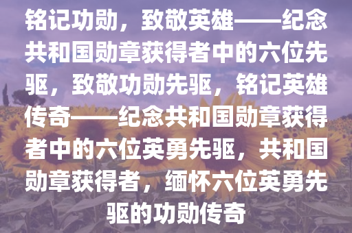 铭记功勋，致敬英雄——纪念共和国勋章获得者中的六位先驱，致敬功勋先驱，铭记英雄传奇——纪念共和国勋章获得者中的六位英勇先驱，共和国勋章获得者，缅怀六位英勇先驱的功勋传奇
