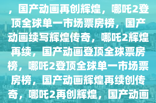 哪吒2登顶全球单一市场票房榜，国产动画再创辉煌，哪吒2登顶全球单一市场票房榜，国产动画续写辉煌传奇，哪吒2辉煌再续，国产动画登顶全球票房榜，哪吒2登顶全球单一市场票房榜，国产动画辉煌再续创传奇，哪吒2再创辉煌，国产动画登顶全球单一市场票房榜