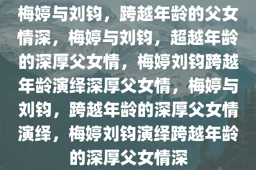 梅婷与刘钧，跨越年龄的父女情深，梅婷与刘钧，超越年龄的深厚父女情，梅婷刘钧跨越年龄演绎深厚父女情，梅婷与刘钧，跨越年龄的深厚父女情演绎，梅婷刘钧演绎跨越年龄的深厚父女情深