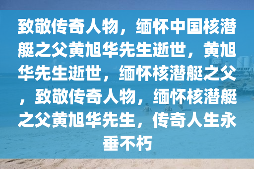 致敬传奇人物，缅怀中国核潜艇之父黄旭华先生逝世，黄旭华先生逝世，缅怀核潜艇之父，致敬传奇人物，缅怀核潜艇之父黄旭华先生，传奇人生永垂不朽
