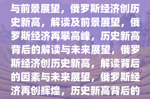 俄罗斯经济创历史新高，解读与前景展望，俄罗斯经济创历史新高，解读及前景展望，俄罗斯经济再攀高峰，历史新高背后的解读与未来展望，俄罗斯经济创历史新高，解读背后的因素与未来展望，俄罗斯经济再创辉煌，历史新高背后的深度解读与未来图景