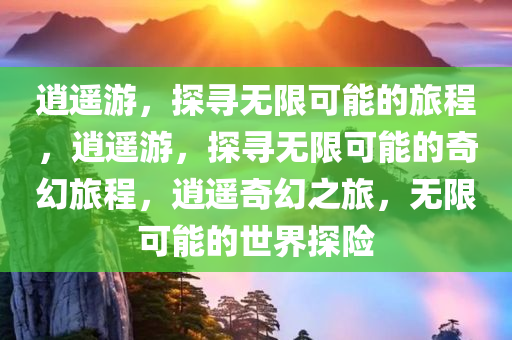 逍遥游，探寻无限可能的旅程，逍遥游，探寻无限可能的奇幻旅程，逍遥奇幻之旅，无限可能的世界探险