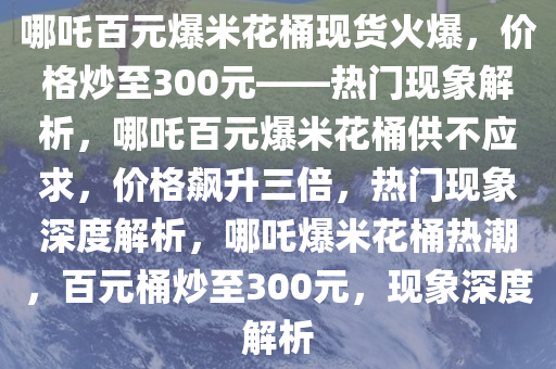 哪吒百元爆米花桶现货火爆，价格炒至300元——热门现象解析，哪吒百元爆米花桶供不应求，价格飙升三倍，热门现象深度解析，哪吒爆米花桶热潮，百元桶炒至300元，现象深度解析