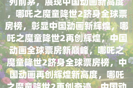 哪吒之魔童降世2全球票房榜名列前茅，展现中国动画新高度，哪吒之魔童降世2跻身全球票房榜，彰显中国动画新辉煌，哪吒之魔童降世2再创辉煌，中国动画全球票房新巅峰，哪吒之魔童降世2跻身全球票房榜，中国动画再创辉煌新高度，哪吒之魔童降世2再创奇迹，中国动画全球票房新纪录