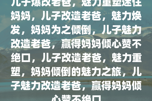 儿子爆改老爸，魅力重塑迷住妈妈，儿子改造老爸，魅力焕发，妈妈为之倾倒，儿子魅力改造老爸，赢得妈妈倾心赞不绝口，儿子改造老爸，魅力重塑，妈妈倾倒的魅力之旅，儿子魅力改造老爸，赢得妈妈倾心赞不绝口