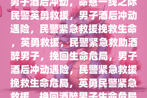 男子酒后冲动，命悬一线之际民警英勇救援，男子酒后冲动遇险，民警紧急救援挽救生命，英勇救援，民警紧急救助酒醉男子，挽回生命危局，男子酒后冲动遇险，民警紧急救援挽救生命危局，英勇民警紧急救援，挽回酒醉男子生命危局