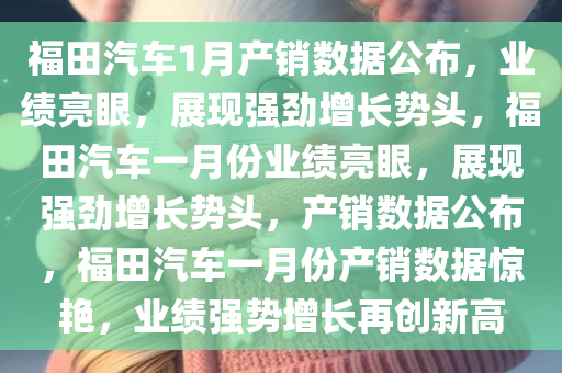 福田汽车1月产销数据公布，业绩亮眼，展现强劲增长势头，福田汽车一月份业绩亮眼，展现强劲增长势头，产销数据公布，福田汽车一月份产销数据惊艳，业绩强势增长再创新高