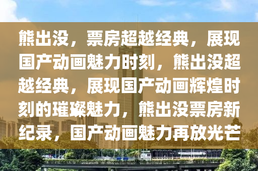 熊出没，票房超越经典，展现国产动画魅力时刻，熊出没超越经典，展现国产动画辉煌时刻的璀璨魅力，熊出没票房新纪录，国产动画魅力再放光芒