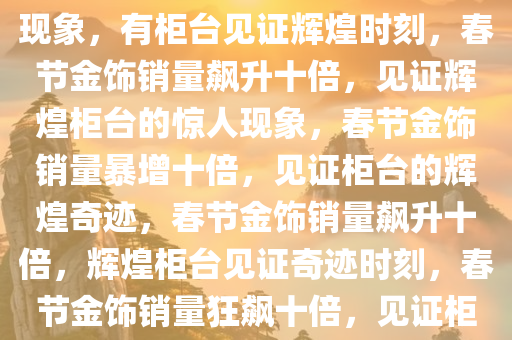 春节金饰销量飙升十倍的惊人现象，有柜台见证辉煌时刻，春节金饰销量飙升十倍，见证辉煌柜台的惊人现象，春节金饰销量暴增十倍，见证柜台的辉煌奇迹，春节金饰销量飙升十倍，辉煌柜台见证奇迹时刻，春节金饰销量狂飙十倍，见证柜台的辉煌奇迹