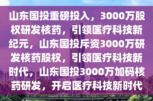 山东国投重磅投入，3000万股权研发核药，引领医疗科技新纪元，山东国投斥资3000万研发核药股权，引领医疗科技新时代，山东国投3000万加码核药研发，开启医疗科技新时代