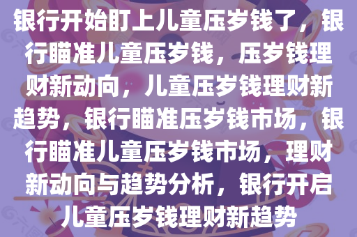 银行开始盯上儿童压岁钱了，银行瞄准儿童压岁钱，压岁钱理财新动向，儿童压岁钱理财新趋势，银行瞄准压岁钱市场，银行瞄准儿童压岁钱市场，理财新动向与趋势分析，银行开启儿童压岁钱理财新趋势