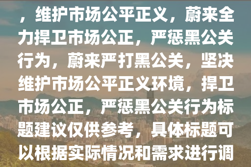 蔚来坚决打击黑公关，维护公正市场环境，蔚来严打黑公关，维护市场公平正义，蔚来全力捍卫市场公正，严惩黑公关行为，蔚来严打黑公关，坚决维护市场公平正义环境，捍卫市场公正，严惩黑公关行为标题建议仅供参考，具体标题可以根据实际情况和需求进行调整。，蔚来严正声明，全力打击黑公关，捍卫市场公平正义