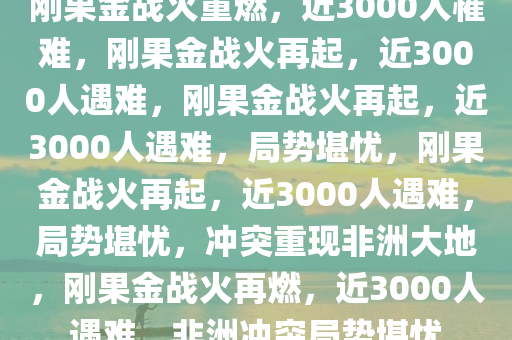 刚果金战火重燃，近3000人罹难，刚果金战火再起，近3000人遇难，刚果金战火再起，近3000人遇难，局势堪忧，刚果金战火再起，近3000人遇难，局势堪忧，冲突重现非洲大地，刚果金战火再燃，近3000人遇难，非洲冲突局势堪忧