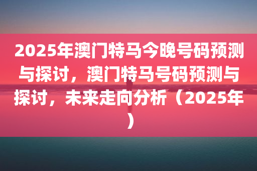 2025年澳门特马今晚号码预测与探讨，澳门特马号码预测与探讨，未来走向分析（2025年）