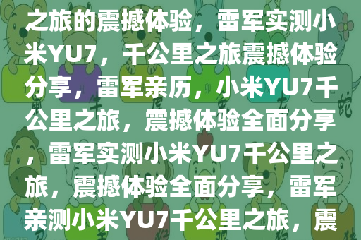 雷军实测小米YU7，一千公里之旅的震撼体验，雷军实测小米YU7，千公里之旅震撼体验分享，雷军亲历，小米YU7千公里之旅，震撼体验全面分享，雷军实测小米YU7千公里之旅，震撼体验全面分享，雷军亲测小米YU7千公里之旅，震撼体验全程分享