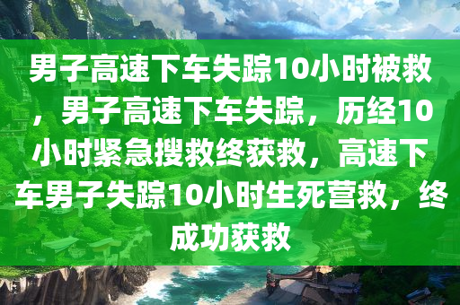 男子高速下车失踪10小时被救，男子高速下车失踪，历经10小时紧急搜救终获救，高速下车男子失踪10小时生死营救，终成功获救