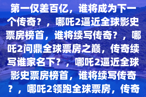 哪吒2冲击全球影史票房榜，距第一仅差百亿，谁将成为下一个传奇？，哪吒2逼近全球影史票房榜首，谁将续写传奇？，哪吒2问鼎全球票房之巅，传奇续写谁家名下？，哪吒2逼近全球影史票房榜首，谁将续写传奇？，哪吒2领跑全球票房，传奇新篇章由谁开启？