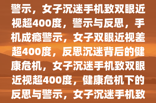 女子爱躺刷手机致双眼近视差达惊人400度——深度反思与警示，女子沉迷手机致双眼近视超400度，警示与反思，手机成瘾警示，女子双眼近视差超400度，反思沉迷背后的健康危机，女子沉迷手机致双眼近视超400度，健康危机下的反思与警示，女子沉迷手机致双眼近视差超400度，警示与反思健康危机
