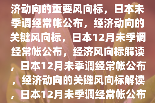 日本12月未季调经常帐公布，经济动向的重要风向标，日本未季调经常帐公布，经济动向的关键风向标，日本12月未季调经常帐公布，经济风向标解读，日本12月未季调经常帐公布，经济动向的关键风向标解读，日本12月未季调经常帐公布，解码经济动向关键风向标