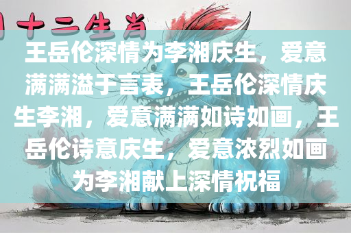 王岳伦深情为李湘庆生，爱意满满溢于言表，王岳伦深情庆生李湘，爱意满满如诗如画，王岳伦诗意庆生，爱意浓烈如画为李湘献上深情祝福