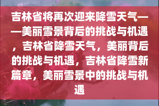 吉林省将再次迎来降雪天气——美丽雪景背后的挑战与机遇，吉林省降雪天气，美丽背后的挑战与机遇，吉林省降雪新篇章，美丽雪景中的挑战与机遇