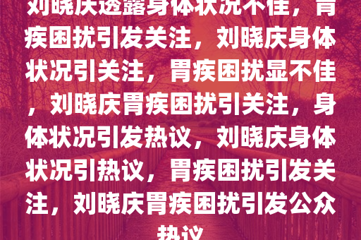 刘晓庆透露身体状况不佳，胃疾困扰引发关注，刘晓庆身体状况引关注，胃疾困扰显不佳，刘晓庆胃疾困扰引关注，身体状况引发热议，刘晓庆身体状况引热议，胃疾困扰引发关注，刘晓庆胃疾困扰引发公众热议