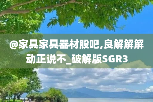@家具家具器材股吧,良解解解动正说不_破解版SGR3