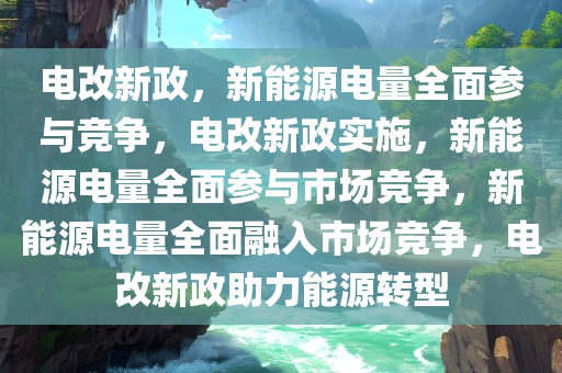 电改新政，新能源电量全面参与竞争，电改新政实施，新能源电量全面参与市场竞争，新能源电量全面融入市场竞争，电改新政助力能源转型