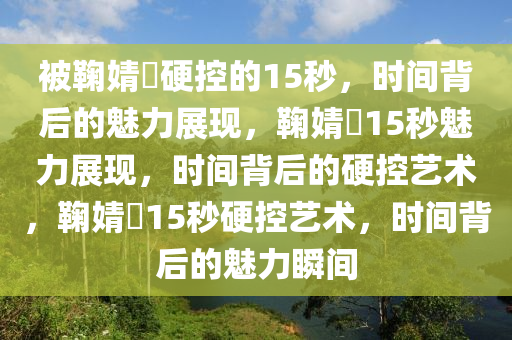被鞠婧祎硬控的15秒，时间背后的魅力展现，鞠婧祎15秒魅力展现，时间背后的硬控艺术，鞠婧祎15秒硬控艺术，时间背后的魅力瞬间