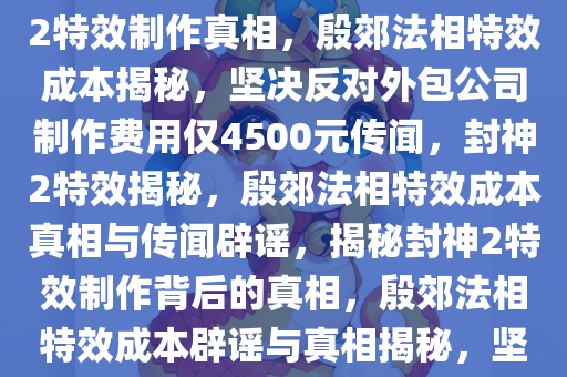 封神2特效制作背后的真相，坚决否认外包公司制作殷郊法相特效花费仅4500元，揭秘封神2特效制作真相，殷郊法相特效成本揭秘，坚决反对外包公司制作费用仅4500元传闻，封神2特效揭秘，殷郊法相特效成本真相与传闻辟谣，揭秘封神2特效制作背后的真相，殷郊法相特效成本辟谣与真相揭秘，坚决反对低制作成本传闻，封神2特效揭秘，殷郊法相特效成本真相与传闻澄清