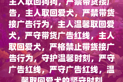 主人取回狗狗，严禁带货接广告，主人取回爱犬，严禁带货接广告行为，主人温馨取回爱犬，严守带货广告红线，主人取回爱犬，严格禁止带货接广告行为，守护温馨时刻，严守广告红线，严守广告红线，温馨取回爱犬的坚守时刻