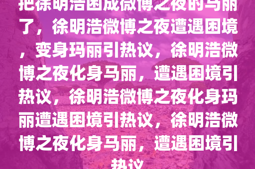 把徐明浩困成微博之夜的马丽了，徐明浩微博之夜遭遇困境，变身玛丽引热议，徐明浩微博之夜化身马丽，遭遇困境引热议，徐明浩微博之夜化身玛丽遭遇困境引热议，徐明浩微博之夜化身马丽，遭遇困境引热议