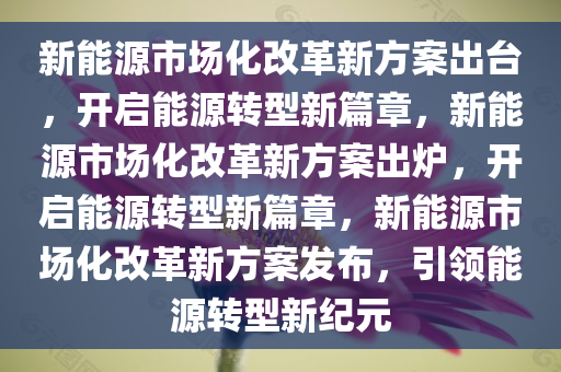 新能源市场化改革新方案出台，开启能源转型新篇章，新能源市场化改革新方案出炉，开启能源转型新篇章，新能源市场化改革新方案发布，引领能源转型新纪元