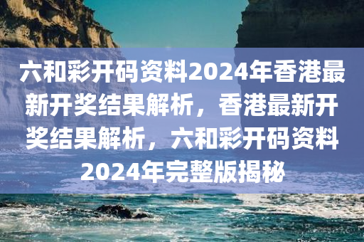六和彩开码资料2024年香港最新开奖结果解析，香港最新开奖结果解析，六和彩开码资料2024年完整版揭秘