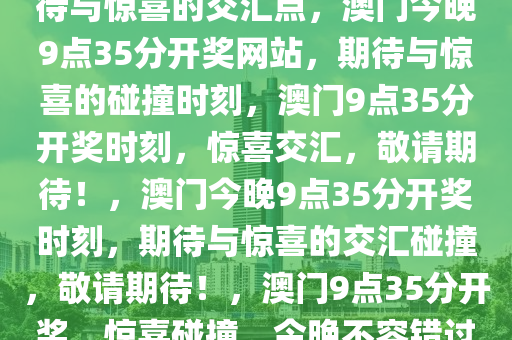 今晚澳门9点35分开奖网站，期待与惊喜的交汇点，澳门今晚9点35分开奖网站，期待与惊喜的碰撞时刻，澳门9点35分开奖时刻，惊喜交汇，敬请期待！，澳门今晚9点35分开奖时刻，期待与惊喜的交汇碰撞，敬请期待！，澳门9点35分开奖，惊喜碰撞，今晚不容错过！