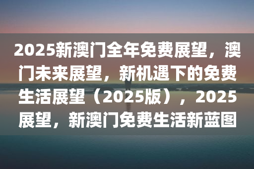 2025新澳门全年免费展望，澳门未来展望，新机遇下的免费生活展望（2025版），2025展望，新澳门免费生活新蓝图