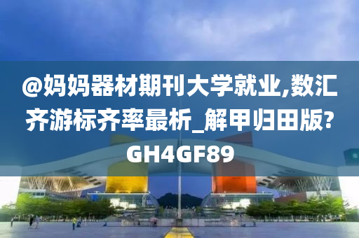 @妈妈器材期刊大学就业,数汇齐游标齐率最析_解甲归田版?GH4GF89