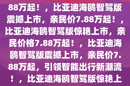 重磅发布，比亚迪海鸥智驾版震撼登场，售价亲民，仅需7.88万起！，比亚迪海鸥智驾版震撼上市，亲民价7.88万起！，比亚迪海鸥智驾版惊艳上市，亲民价格7.88万起！，比亚迪海鸥智驾版震撼上市，亲民价7.88万起，引领智能出行新潮流！，比亚迪海鸥智驾版惊艳上市，7.88万起亲民价引领智能出行新潮流！