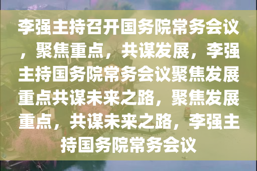 李强主持召开国务院常务会议，聚焦重点，共谋发展，李强主持国务院常务会议聚焦发展重点共谋未来之路，聚焦发展重点，共谋未来之路，李强主持国务院常务会议