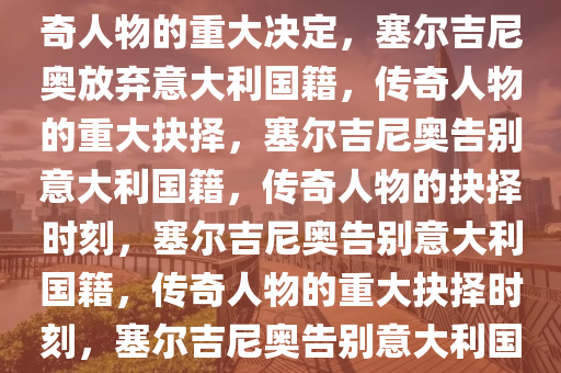 塞尔吉尼奥退出意大利国籍，传奇人物的重大决定，塞尔吉尼奥放弃意大利国籍，传奇人物的重大抉择，塞尔吉尼奥告别意大利国籍，传奇人物的抉择时刻，塞尔吉尼奥告别意大利国籍，传奇人物的重大抉择时刻，塞尔吉尼奥告别意大利国籍，传奇人物的重大抉择时刻